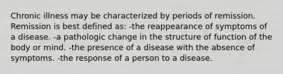 Chronic illness may be characterized by periods of remission. Remission is best defined as: -the reappearance of symptoms of a disease. -a pathologic change in the structure of function of the body or mind. -the presence of a disease with the absence of symptoms. -the response of a person to a disease.