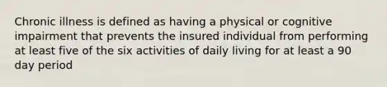 Chronic illness is defined as having a physical or cognitive impairment that prevents the insured individual from performing at least five of the six activities of daily living for at least a 90 day period