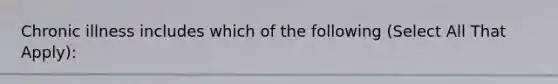 Chronic illness includes which of the following (Select All That Apply):