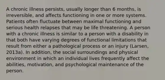 A chronic illness persists, usually longer than 6 months, is irreversible, and affects functioning in one or more systems. Patients often fluctuate between maximal functioning and serious health relapses that may be life threatening. A person with a chronic illness is similar to a person with a disability in that both have varying degrees of functional limitations that result from either a pathological process or an injury (Larsen, 2013a). In addition, the social surroundings and physical environment in which an individual lives frequently affect the abilities, motivation, and psychological maintenance of the person.