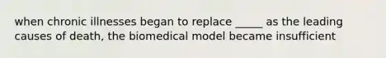 when chronic illnesses began to replace _____ as the leading causes of death, the biomedical model became insufficient