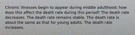 Chronic illnesses begin to appear during middle adulthood; how does this affect the death rate during this period? The death rate decreases. The death rate remains stable. The death rate is about the same as that for young adults. The death rate increases.