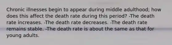 Chronic illnesses begin to appear during middle adulthood; how does this affect the death rate during this period? -The death rate increases. -The death rate decreases. -The death rate remains stable. -The death rate is about the same as that for young adults.