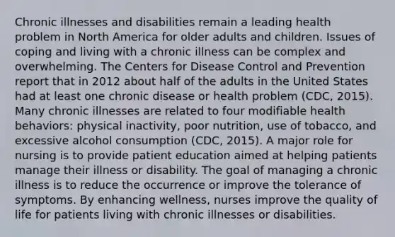 Chronic illnesses and disabilities remain a leading health problem in North America for older adults and children. Issues of coping and living with a chronic illness can be complex and overwhelming. The Centers for Disease Control and Prevention report that in 2012 about half of the adults in the United States had at least one chronic disease or health problem (CDC, 2015). Many chronic illnesses are related to four modifiable health behaviors: physical inactivity, poor nutrition, use of tobacco, and excessive alcohol consumption (CDC, 2015). A major role for nursing is to provide <a href='https://www.questionai.com/knowledge/keJMWlB24R-patient-education' class='anchor-knowledge'>patient education</a> aimed at helping patients manage their illness or disability. The goal of managing a chronic illness is to reduce the occurrence or improve the tolerance of symptoms. By enhancing wellness, nurses improve the quality of life for patients living with chronic illnesses or disabilities.