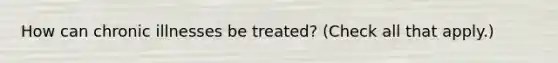 How can chronic illnesses be treated? (Check all that apply.)