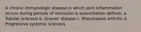 A chronic immunologic disease in which joint inflammation occurs during periods of remission & exacerbation defines: a. Tubular sclerosis b. Graves' disease c. Rheumatoid arthritis d. Progressive systemic sclerosis