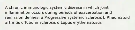 A chronic immunologic systemic disease in which joint inflammation occurs during periods of exacerbation and remission defines: a Progressive systemic sclerosis b Rheumatoid arthritis c Tubular sclerosis d Lupus erythematosus