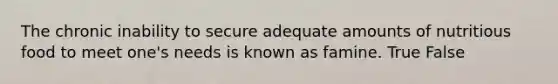 The chronic inability to secure adequate amounts of nutritious food to meet one's needs is known as famine. True False