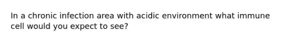 In a chronic infection area with acidic environment what immune cell would you expect to see?