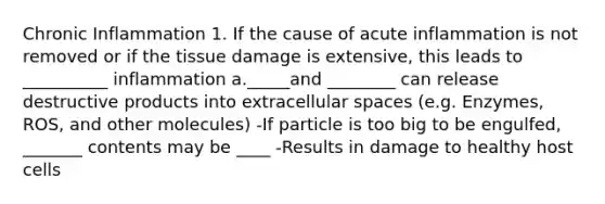 Chronic Inflammation 1. If the cause of acute inflammation is not removed or if the tissue damage is extensive, this leads to __________ inflammation a._____and ________ can release destructive products into extracellular spaces (e.g. Enzymes, ROS, and other molecules) -If particle is too big to be engulfed, _______ contents may be ____ -Results in damage to healthy host cells