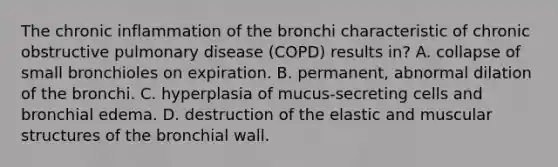 The chronic inflammation of the bronchi characteristic of chronic obstructive pulmonary disease (COPD) results in? A. collapse of small bronchioles on expiration. B. permanent, abnormal dilation of the bronchi. C. hyperplasia of mucus-secreting cells and bronchial edema. D. destruction of the elastic and muscular structures of the bronchial wall.