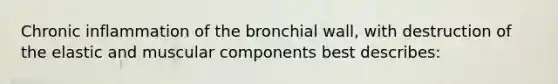 Chronic inflammation of the bronchial wall, with destruction of the elastic and muscular components best describes: