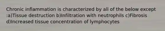 Chronic inflammation is characterized by all of the below except :a)Tissue destruction b)Infiltration with neutrophils c)Fibrosis d)Increased tissue concentration of lymphocytes