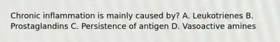 Chronic inflammation is mainly caused by? A. Leukotrienes B. Prostaglandins C. Persistence of antigen D. Vasoactive amines