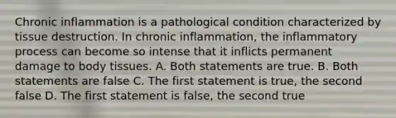 Chronic inflammation is a pathological condition characterized by tissue destruction. In chronic inflammation, the inflammatory process can become so intense that it inflicts permanent damage to body tissues. A. Both statements are true. B. Both statements are false C. The first statement is true, the second false D. The first statement is false, the second true