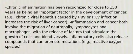 -Chronic inflammation has been recognized for close to 150 years as being an important factor in the development of cancer. (e.g., chronic viral hepatitis caused by HBV or HCV infection increases the risk of liver cancer). -Inflammation and cancer both involve the migration of neutrophils, lymphocytes and macrophages, with the release of factors that stimulate the growth of cells and blood vessels. Inflammatory cells also release compounds that can promote mutations (e.g., reactive oxygen species)