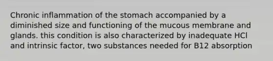 Chronic inflammation of the stomach accompanied by a diminished size and functioning of the mucous membrane and glands. this condition is also characterized by inadequate HCl and intrinsic factor, two substances needed for B12 absorption