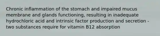 Chronic inflammation of the stomach and impaired mucus membrane and glands functioning, resulting in inadequate hydrochloric acid and intrinsic factor production and secretion - two substances require for vitamin B12 absorption