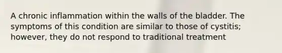 A chronic inflammation within the walls of the bladder. The symptoms of this condition are similar to those of cystitis; however, they do not respond to traditional treatment