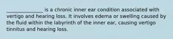 _______________ is a chronic inner ear condition associated with vertigo and hearing loss. It involves edema or swelling caused by the fluid within the labyrinth of the inner ear, causing vertigo tinnitus and hearing loss.