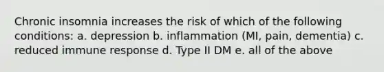 Chronic insomnia increases the risk of which of the following conditions: a. depression b. inflammation (MI, pain, dementia) c. reduced immune response d. Type II DM e. all of the above