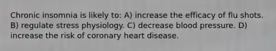 Chronic insomnia is likely to: A) increase the efficacy of flu shots. B) regulate stress physiology. C) decrease blood pressure. D) increase the risk of coronary heart disease.