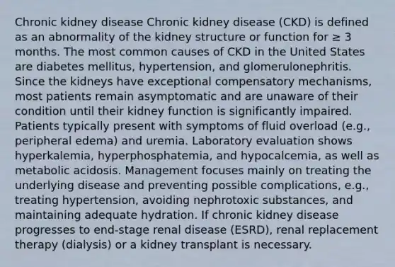 Chronic kidney disease Chronic kidney disease (CKD) is defined as an abnormality of the kidney structure or function for ≥ 3 months. The most common causes of CKD in the United States are diabetes mellitus, hypertension, and glomerulonephritis. Since the kidneys have exceptional compensatory mechanisms, most patients remain asymptomatic and are unaware of their condition until their kidney function is significantly impaired. Patients typically present with symptoms of fluid overload (e.g., peripheral edema) and uremia. Laboratory evaluation shows hyperkalemia, hyperphosphatemia, and hypocalcemia, as well as metabolic acidosis. Management focuses mainly on treating the underlying disease and preventing possible complications, e.g., treating hypertension, avoiding nephrotoxic substances, and maintaining adequate hydration. If chronic kidney disease progresses to end-stage renal disease (ESRD), renal replacement therapy (dialysis) or a kidney transplant is necessary.