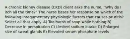 A chronic kidney disease (CKD) client asks the nurse, "Why do I itch all the time?" The nurse bases her response on which of the following integumentary physiologic factors that causes pruritis? Select all that apply. A) Too harsh of soap while bathing B) Decrease in perspiration C) Limited sodium intake D) Enlarged size of sweat glands E) Elevated serum phosphate levels