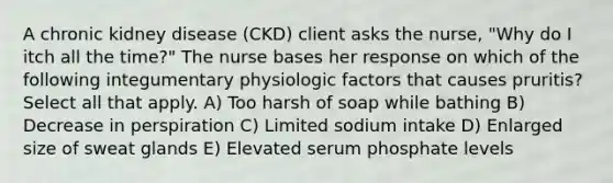 A chronic kidney disease (CKD) client asks the nurse, "Why do I itch all the time?" The nurse bases her response on which of the following integumentary physiologic factors that causes pruritis? Select all that apply. A) Too harsh of soap while bathing B) Decrease in perspiration C) Limited sodium intake D) Enlarged size of sweat glands E) Elevated serum phosphate levels