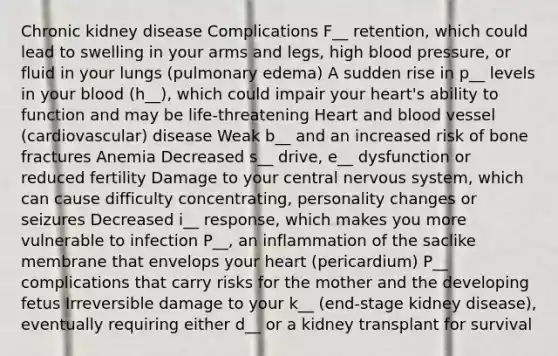 Chronic kidney disease Complications F__ retention, which could lead to swelling in your arms and legs, high blood pressure, or fluid in your lungs (pulmonary edema) A sudden rise in p__ levels in your blood (h__), which could impair your heart's ability to function and may be life-threatening Heart and blood vessel (cardiovascular) disease Weak b__ and an increased risk of bone fractures Anemia Decreased s__ drive, e__ dysfunction or reduced fertility Damage to your central nervous system, which can cause difficulty concentrating, personality changes or seizures Decreased i__ response, which makes you more vulnerable to infection P__, an inflammation of the saclike membrane that envelops your heart (pericardium) P__ complications that carry risks for the mother and the developing fetus Irreversible damage to your k__ (end-stage kidney disease), eventually requiring either d__ or a kidney transplant for survival