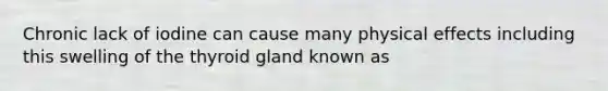 Chronic lack of iodine can cause many physical effects including this swelling of the thyroid gland known as