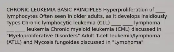 CHRONIC LEUKEMIA BASIC PRINCIPLES Hyperproliferation of ____ lymphocytes Often seen in older adults, as it develops insidiously Types Chronic lymphocytic leukemia (CLL) ____ ____ lymphoma ___ ____ leukemia Chronic myeloid leukemia (CML) discussed in "Myeloproliferative Disorders" Adult T-cell leukemia/lymphoma (ATLL) and Mycosis fungoides discussed in "Lymphoma"