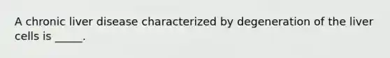 A chronic liver disease characterized by degeneration of the liver cells is _____.