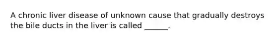 A chronic liver disease of unknown cause that gradually destroys the bile ducts in the liver is called ______.