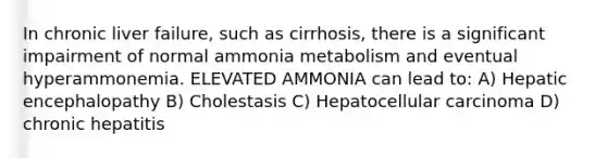 In chronic liver failure, such as cirrhosis, there is a significant impairment of normal ammonia metabolism and eventual hyperammonemia. ELEVATED AMMONIA can lead to: A) Hepatic encephalopathy B) Cholestasis C) Hepatocellular carcinoma D) chronic hepatitis