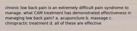 chronic low back pain is an extremely difficult pain syndrome to manage. what CAM treatment has demonstrated effectiveness in managing low back pain? a. acupuncture b. massage c. chiropractic treatment d. all of these are effective