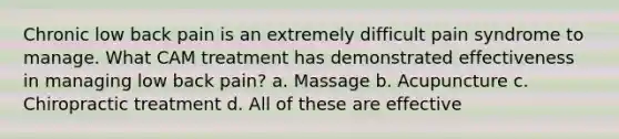 Chronic low back pain is an extremely difficult pain syndrome to manage. What CAM treatment has demonstrated effectiveness in managing low back pain? a. Massage b. Acupuncture c. Chiropractic treatment d. All of these are effective