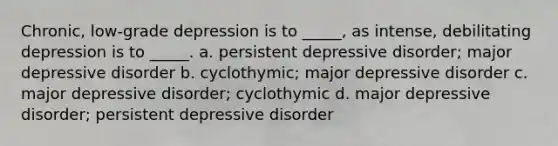 Chronic, low-grade depression is to _____, as intense, debilitating depression is to _____. a. persistent depressive disorder; major depressive disorder b. cyclothymic; major depressive disorder c. major depressive disorder; cyclothymic d. major depressive disorder; persistent depressive disorder