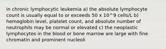 in chronic lymphocytic leukemia a) the absolute lymphocyte count is usually equal to or exceeds 50 x 10^9 cells/L b) hemoglobin level, platelet count, and absolute number of neutrophils may be normal or elevated c) the neoplastic lymphocytes in the blood or bone marrow are large with fine chromatin and prominent nucleoli