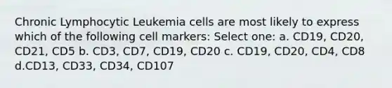 Chronic Lymphocytic Leukemia cells are most likely to express which of the following cell markers: Select one: a. CD19, CD20, CD21, CD5 b. CD3, CD7, CD19, CD20 c. CD19, CD20, CD4, CD8 d.CD13, CD33, CD34, CD107