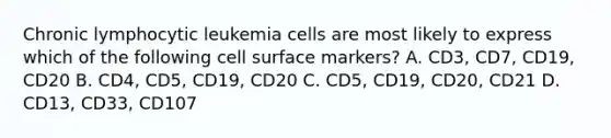 Chronic lymphocytic leukemia cells are most likely to express which of the following cell surface markers? A. CD3, CD7, CD19, CD20 B. CD4, CD5, CD19, CD20 C. CD5, CD19, CD20, CD21 D. CD13, CD33, CD107