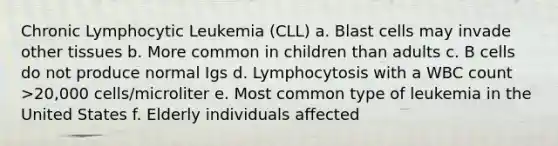 Chronic Lymphocytic Leukemia (CLL) a. Blast cells may invade other tissues b. More common in children than adults c. B cells do not produce normal Igs d. Lymphocytosis with a WBC count >20,000 cells/microliter e. Most common type of leukemia in the United States f. Elderly individuals affected