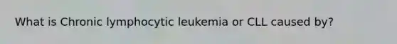 What is Chronic lymphocytic leukemia or CLL caused by?