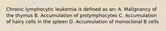 Chronic lymphocytic leukemia is defined as an: A. Malignancy of the thymus B. Accumulation of prolymphocytes C. Accumulation of hairy cells in the spleen D. Accumulation of monoclonal B cells