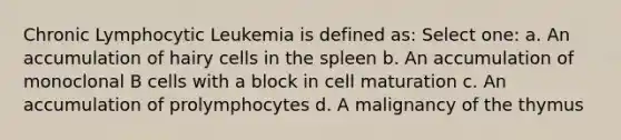 Chronic Lymphocytic Leukemia is defined as: Select one: a. An accumulation of hairy cells in the spleen b. An accumulation of monoclonal B cells with a block in cell maturation c. An accumulation of prolymphocytes d. A malignancy of the thymus