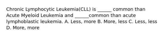 Chronic Lymphocytic Leukemia(CLL) is ______ common than Acute Myeloid Leukemia and ______common than acute lymphoblastic leukemia. A. Less, more B. More, less C. Less, less D. More, more