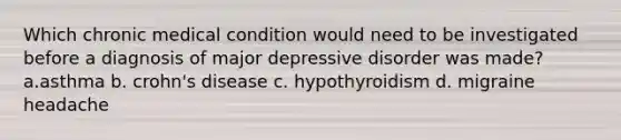 Which chronic medical condition would need to be investigated before a diagnosis of major depressive disorder was made? a.asthma b. crohn's disease c. hypothyroidism d. migraine headache