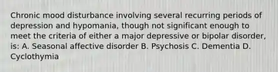 Chronic mood disturbance involving several recurring periods of depression and hypomania, though not significant enough to meet the criteria of either a major depressive or bipolar disorder, is: A. Seasonal affective disorder B. Psychosis C. Dementia D. Cyclothymia