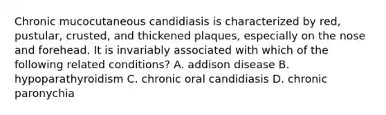 Chronic mucocutaneous candidiasis is characterized by red, pustular, crusted, and thickened plaques, especially on the nose and forehead. It is invariably associated with which of the following related conditions? A. addison disease B. hypoparathyroidism C. chronic oral candidiasis D. chronic paronychia