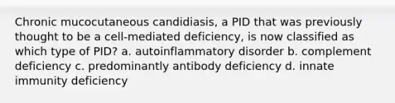 Chronic mucocutaneous candidiasis, a PID that was previously thought to be a cell-mediated deficiency, is now classified as which type of PID? a. autoinflammatory disorder b. complement deficiency c. predominantly antibody deficiency d. innate immunity deficiency